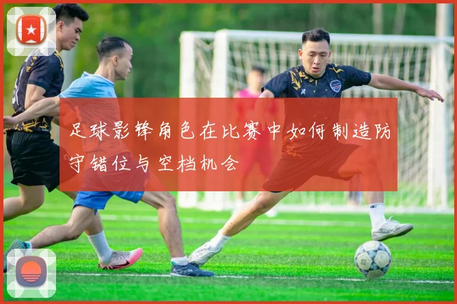 足球影锋角色在比赛中如何制造防守错位与空档机会