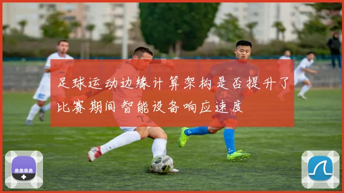 足球运动边缘计算架构是否提升了比赛期间智能设备响应速度