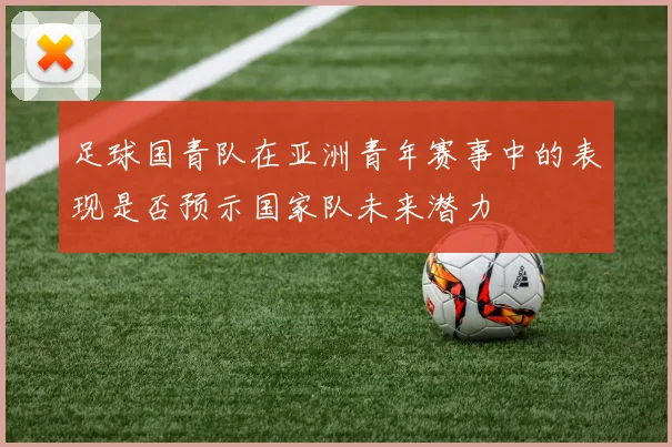 足球国青队在亚洲青年赛事中的表现是否预示国家队未来潜力