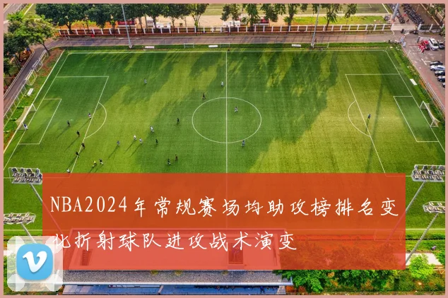 NBA2024年常规赛场均助攻榜排名变化折射球队进攻战术演变